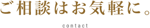 ご相談はお気軽に。 Contact