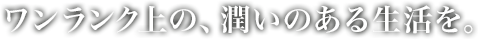 ワンランク上の、潤いのある生活を。