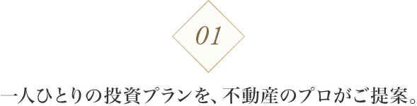 01 一人ひとりの投資プランを、不動産のプロがご提案。