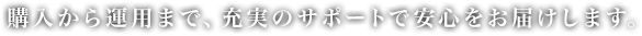 購入から運用まで、充実のサポートで安心をお届けします。